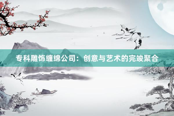 专科雕饰缠绵公司：创意与艺术的完竣聚合